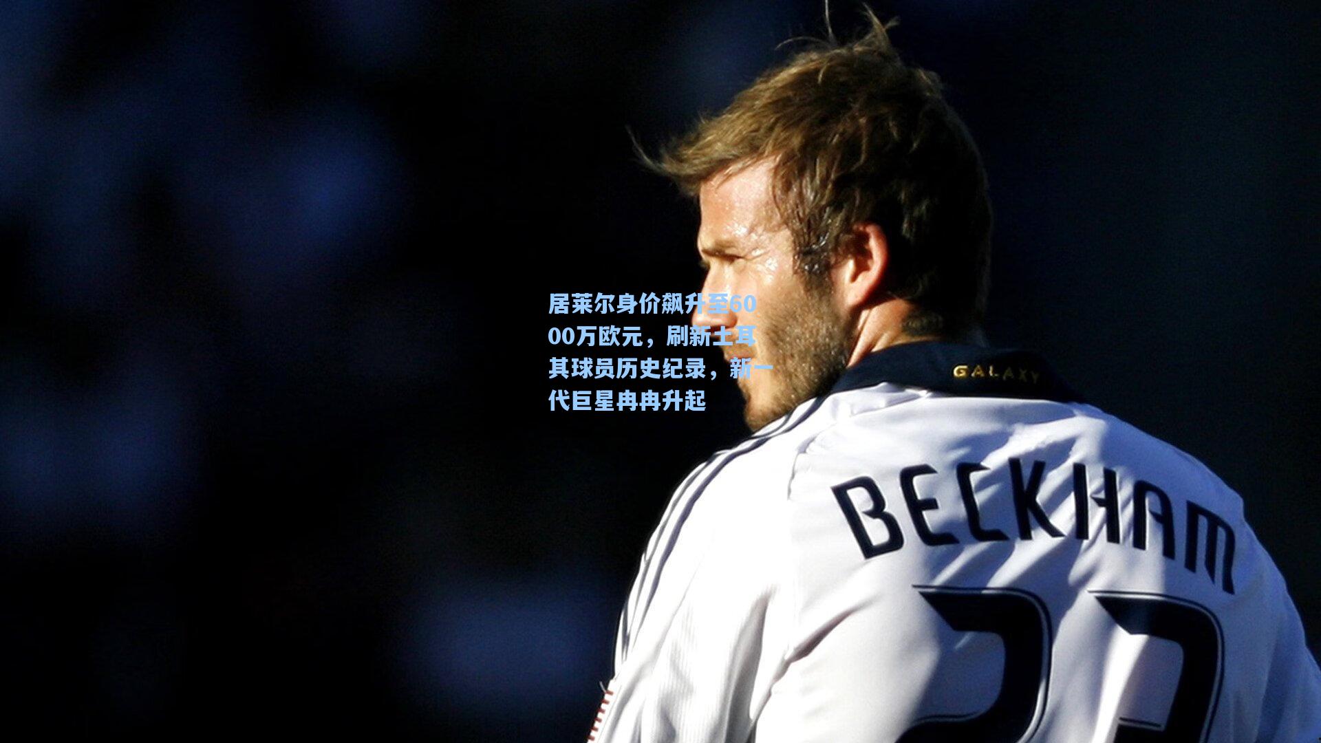 居莱尔身价飙升至6000万欧元,刷新土耳其球员历史纪录,新一代巨星冉冉升起